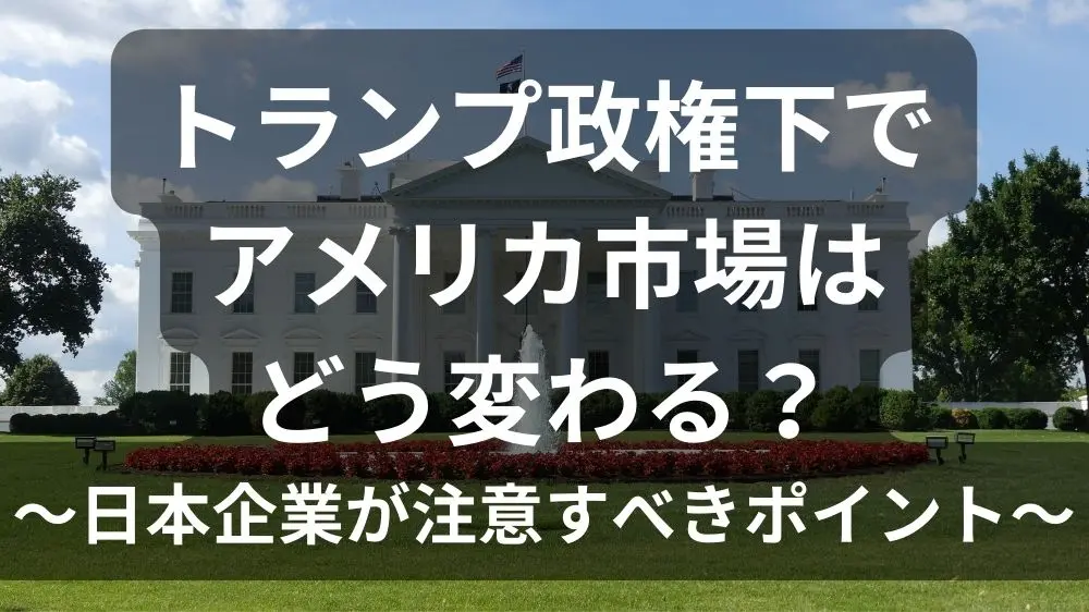 トランプ政権下でアメリカ市場はどう変わる？～日本企業が注意すべきポイント～